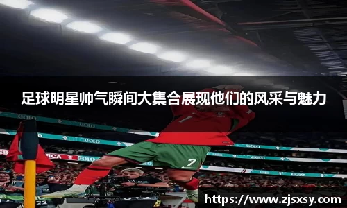 足球明星帅气瞬间大集合展现他们的风采与魅力