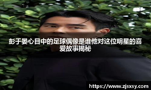 彭于晏心目中的足球偶像是谁他对这位明星的喜爱故事揭秘